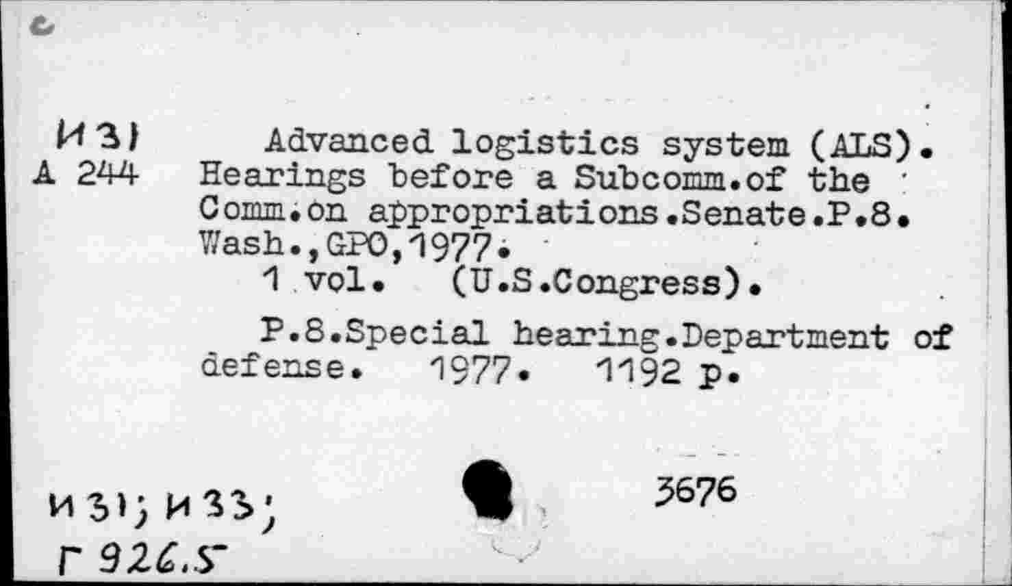 ﻿Ml) Advanced logistics system (ALS).
A 244 Hearings "before a Subcomm, of the ' Comm.on appropriations.Senate.P.8. Wash.,GPO,1977*
1 vol. (U.S.Congress).
P.8.Special hearing.Department of defense. 1977*	1'192 p.
W 5676 r